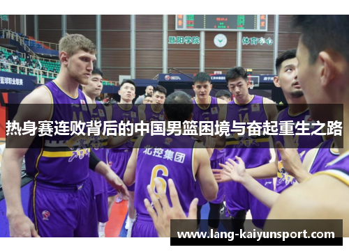 热身赛连败背后的中国男篮困境与奋起重生之路 热身赛连败背后的中国男篮困境与奋起重生之路
