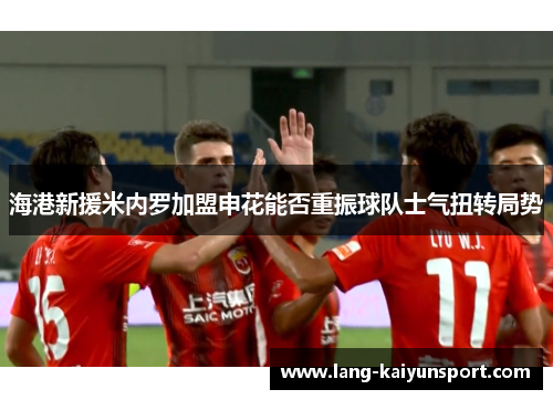 海港新援米内罗加盟申花能否重振球队士气扭转局势 海港新援米内罗加盟申花能否重振球队士气扭转局势
