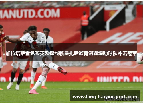加拉塔萨雷免签英超锋线新星扎哈欲再创辉煌助球队冲击冠军