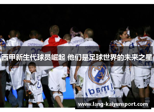 西甲新生代球员崛起 他们是足球世界的未来之星