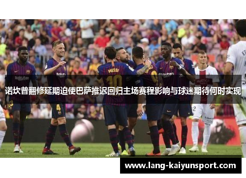 诺坎普翻修延期迫使巴萨推迟回归主场赛程影响与球迷期待何时实现 诺坎普翻修延期迫使巴萨推迟回归主场赛程影响与球迷期待何时实现